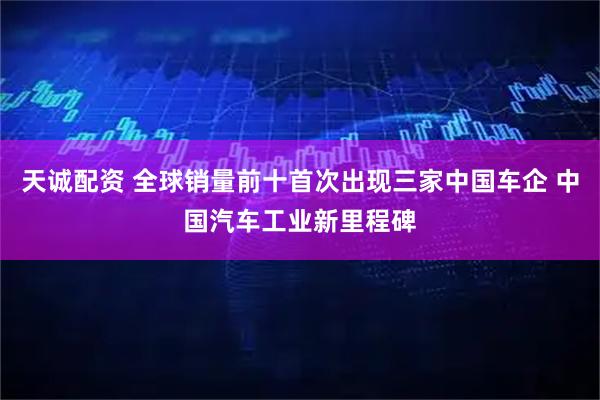 天诚配资 全球销量前十首次出现三家中国车企 中国汽车工业新里程碑